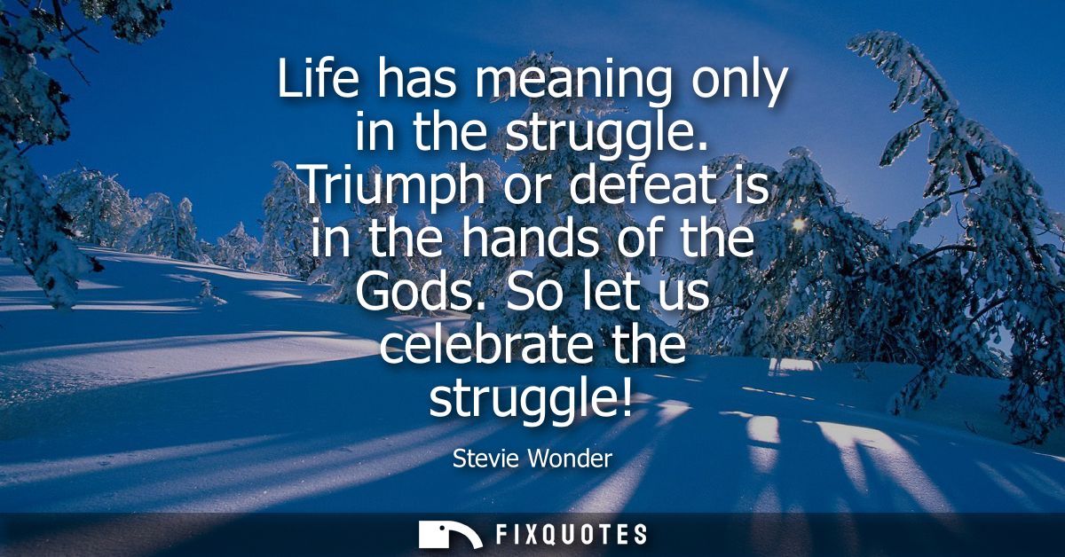Life has meaning only in the struggle. Triumph or defeat is in the hands of the Gods. So let us celebrate the struggle!