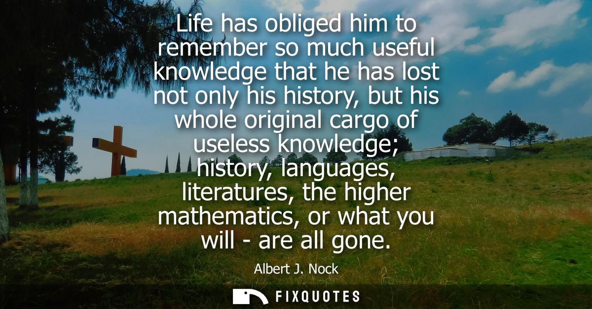 Life has obliged him to remember so much useful knowledge that he has lost not only his history, but his whole original 