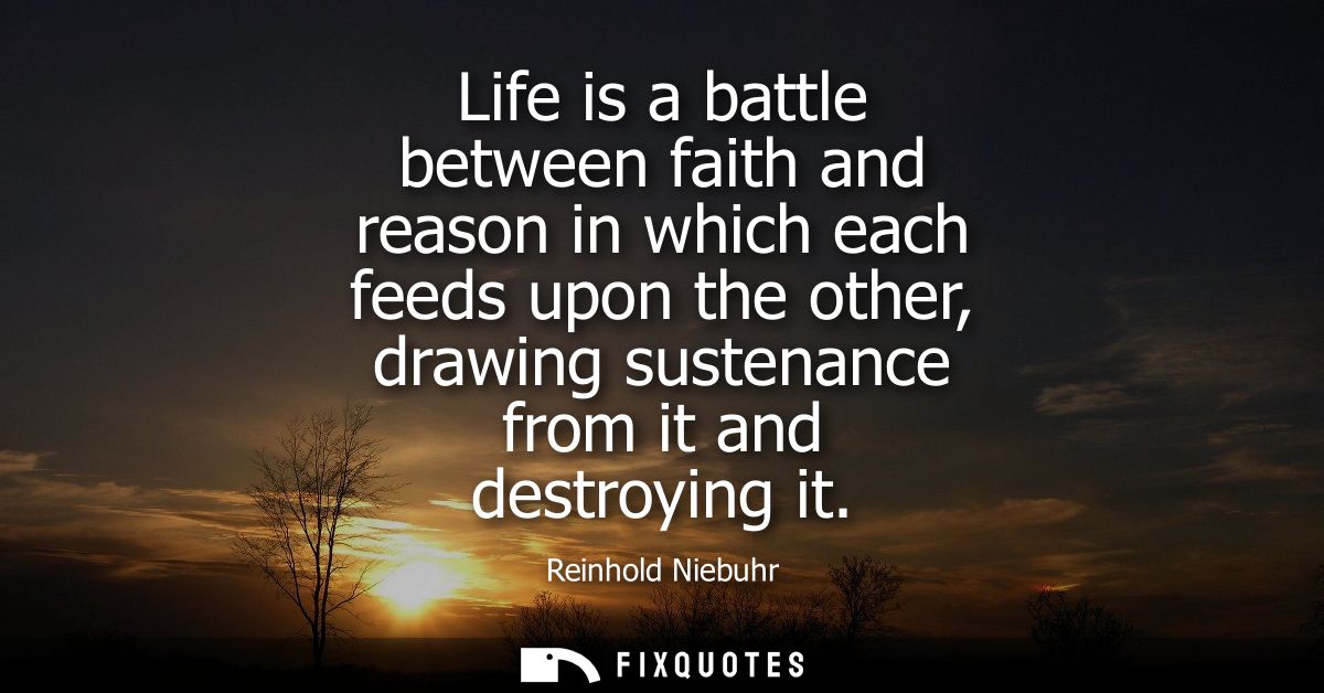 Life is a battle between faith and reason in which each feeds upon the other, drawing sustenance from it and destroying 