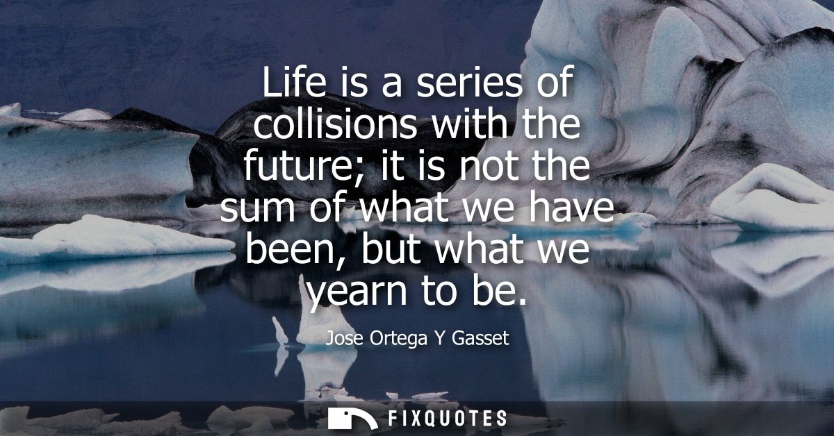 Life is a series of collisions with the future it is not the sum of what we have been, but what we yearn to be