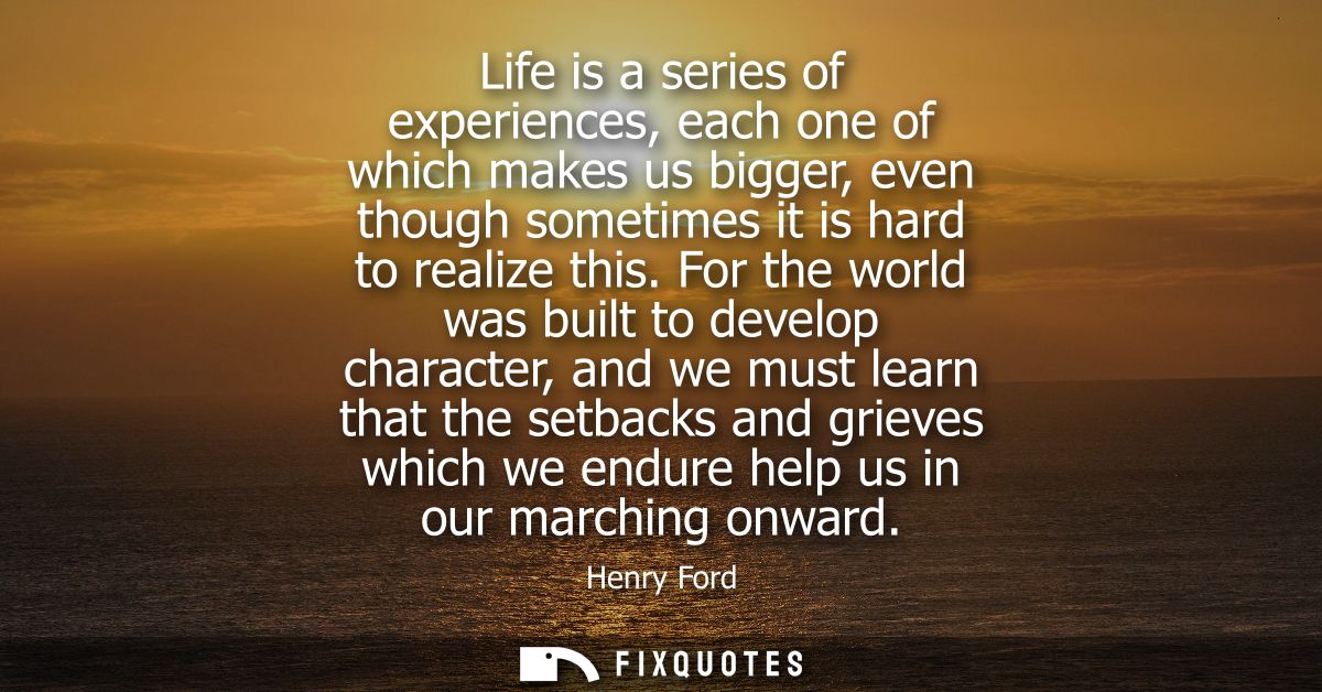 Life is a series of experiences, each one of which makes us bigger, even though sometimes it is hard to realize this.