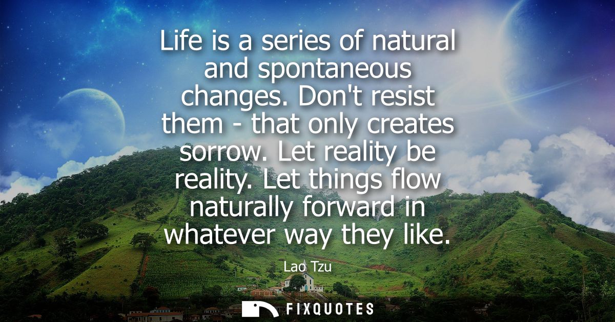 Life is a series of natural and spontaneous changes. Dont resist them - that only creates sorrow. Let reality be reality