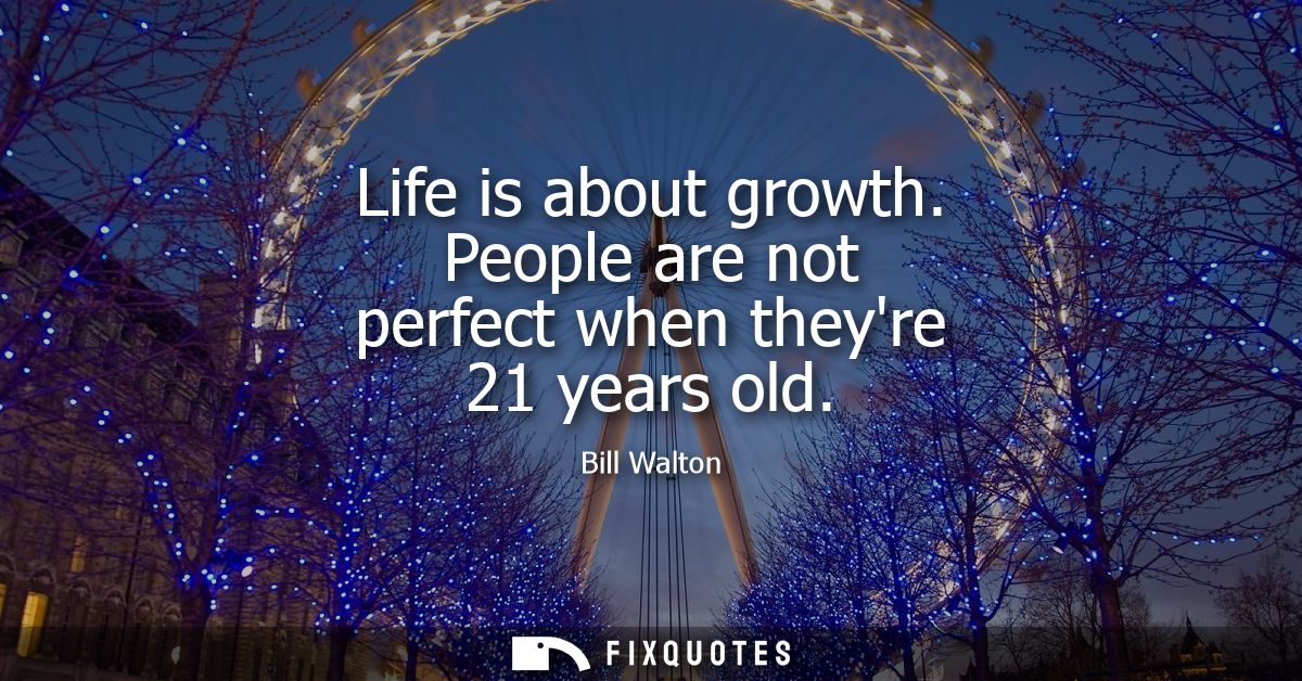 Life is about growth. People are not perfect when theyre 21 years old