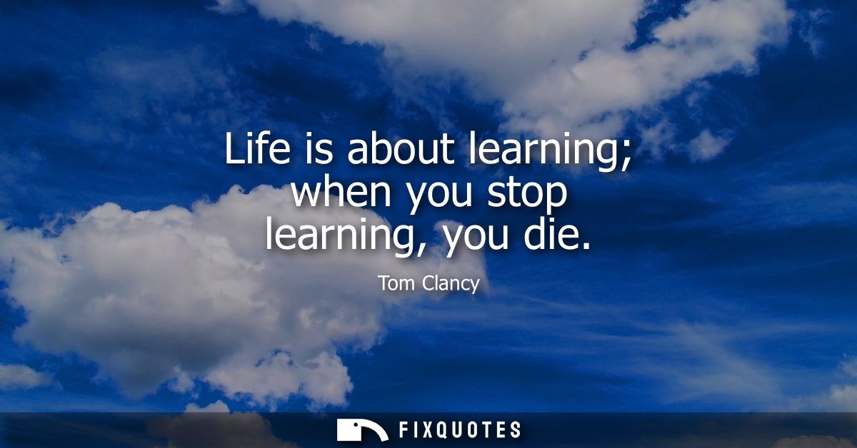 Life is about learning when you stop learning, you die