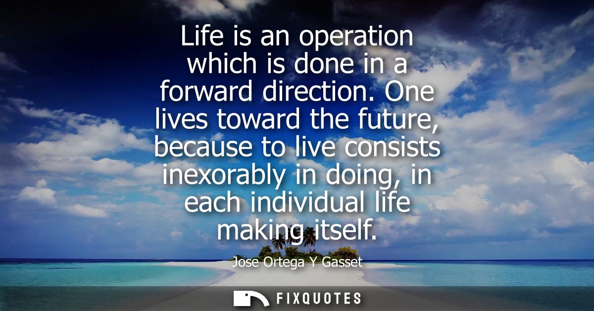 Life is an operation which is done in a forward direction. One lives toward the future, because to live consists inexora