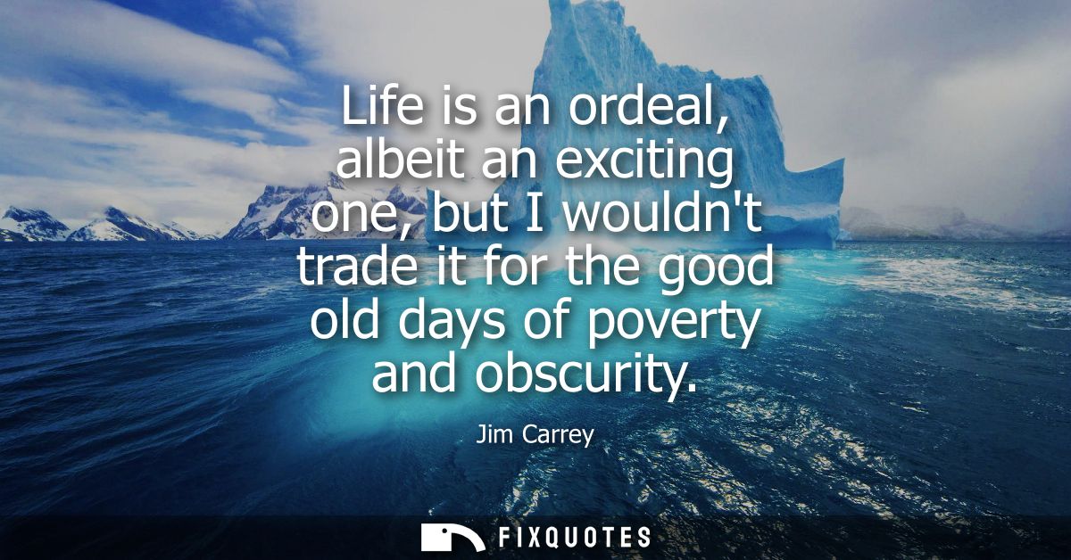 Life is an ordeal, albeit an exciting one, but I wouldnt trade it for the good old days of poverty and obscurity