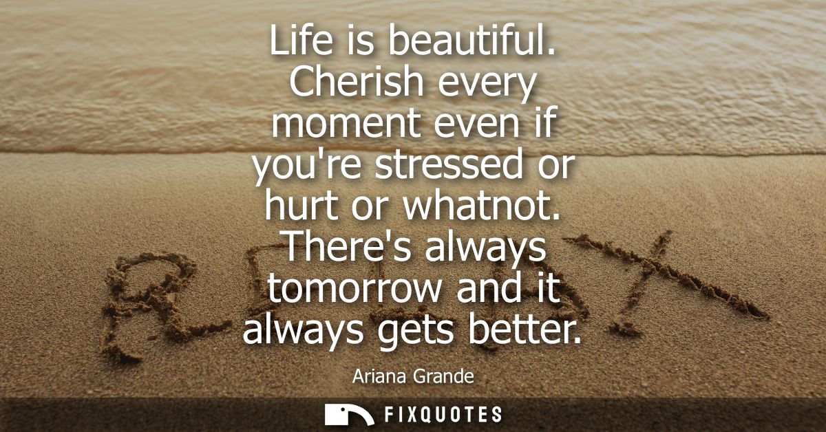 Life is beautiful. Cherish every moment even if youre stressed or hurt or whatnot. Theres always tomorrow and it always 
