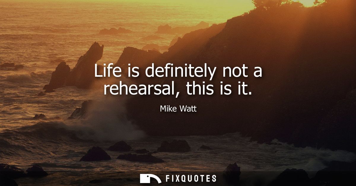 Life is definitely not a rehearsal, this is it