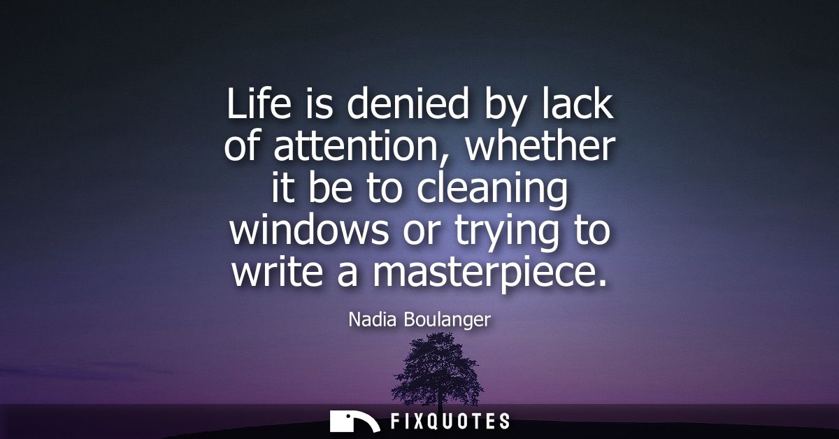Life is denied by lack of attention, whether it be to cleaning windows or trying to write a masterpiece