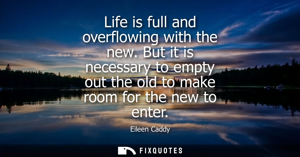 Life is full and overflowing with the new. But it is necessary to empty out the old to make room for the new to enter