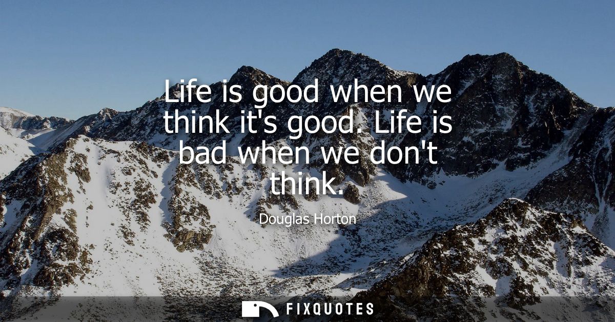 Life is good when we think its good. Life is bad when we dont think