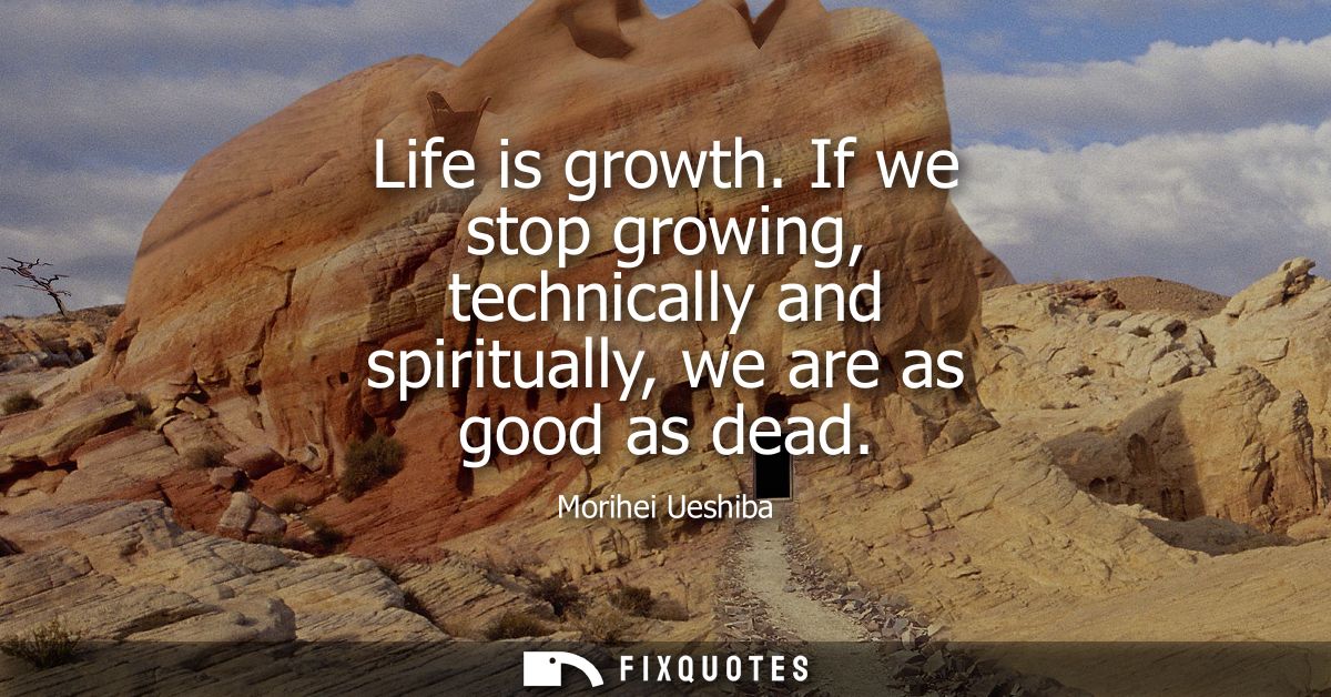 Life is growth. If we stop growing, technically and spiritually, we are as good as dead