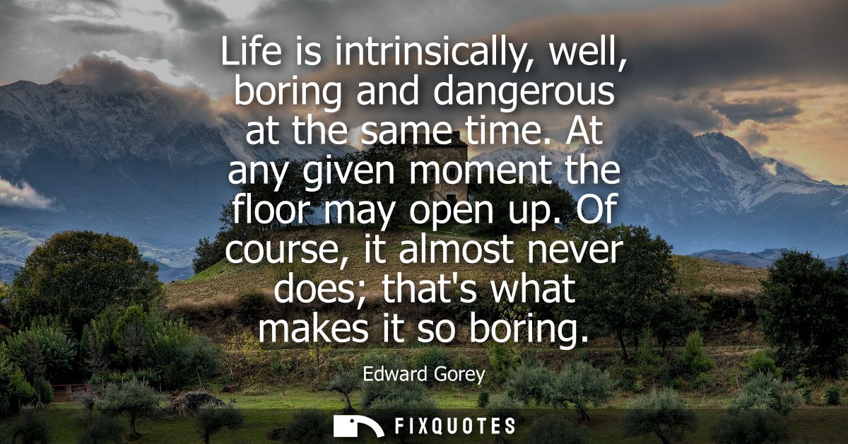 Life is intrinsically, well, boring and dangerous at the same time. At any given moment the floor may open up.