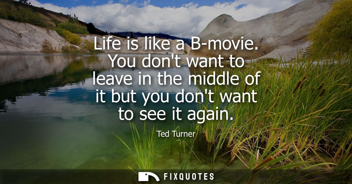 Life is like a B-movie. You dont want to leave in the middle of it but you dont want to see it again