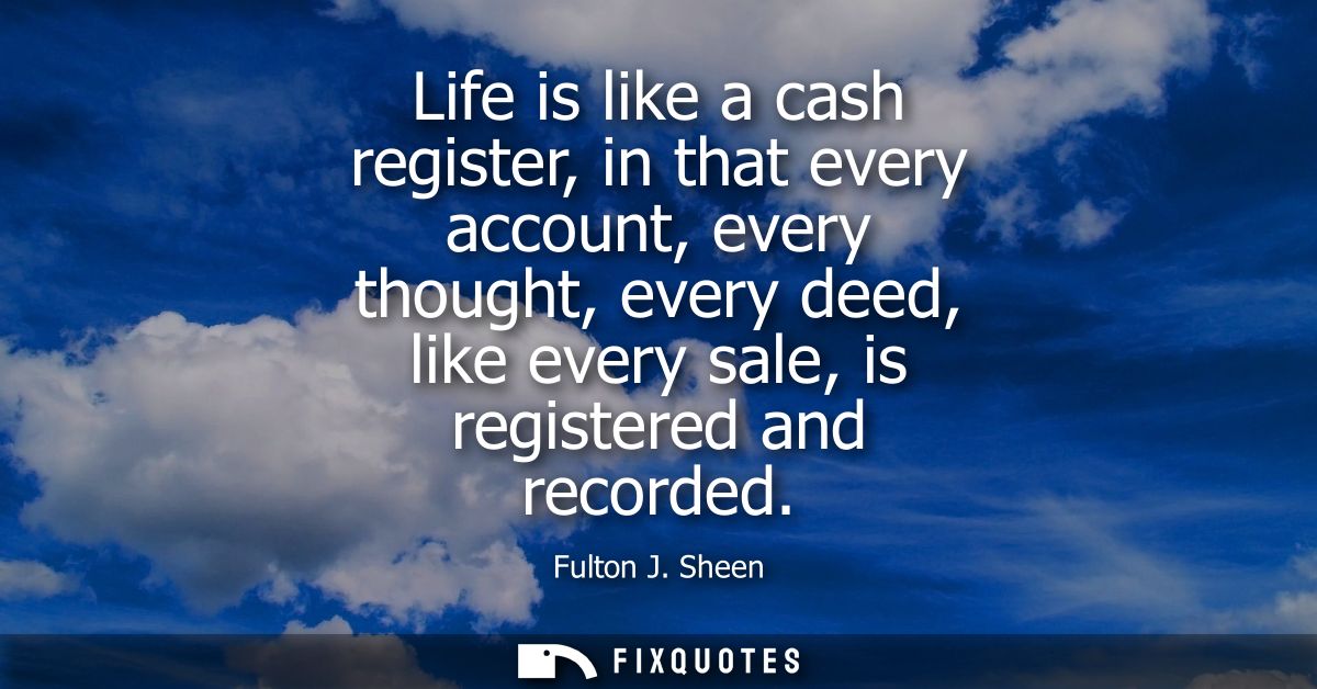 Life is like a cash register, in that every account, every thought, every deed, like every sale, is registered and recor