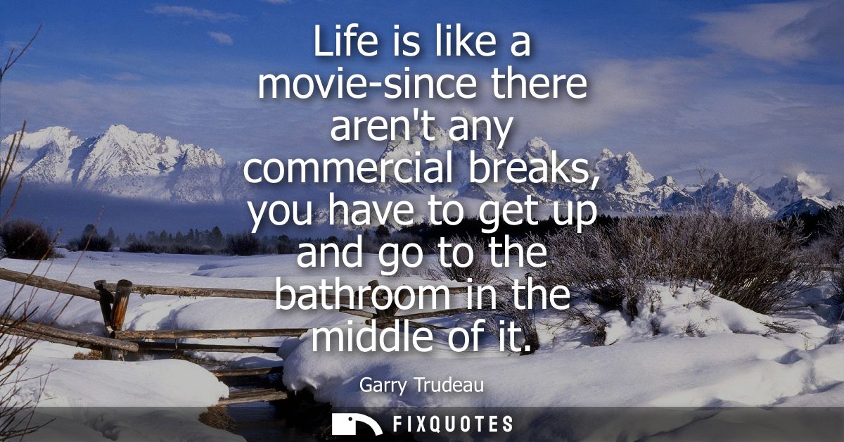 Life is like a movie-since there arent any commercial breaks, you have to get up and go to the bathroom in the middle of