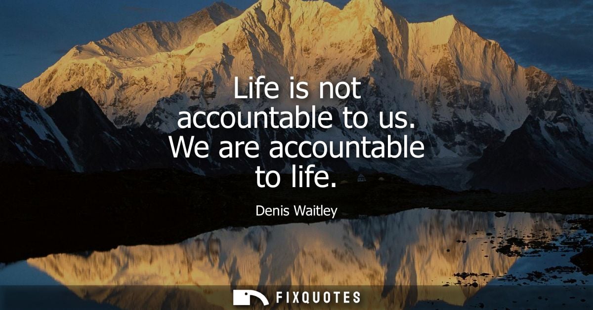 Life is not accountable to us. We are accountable to life