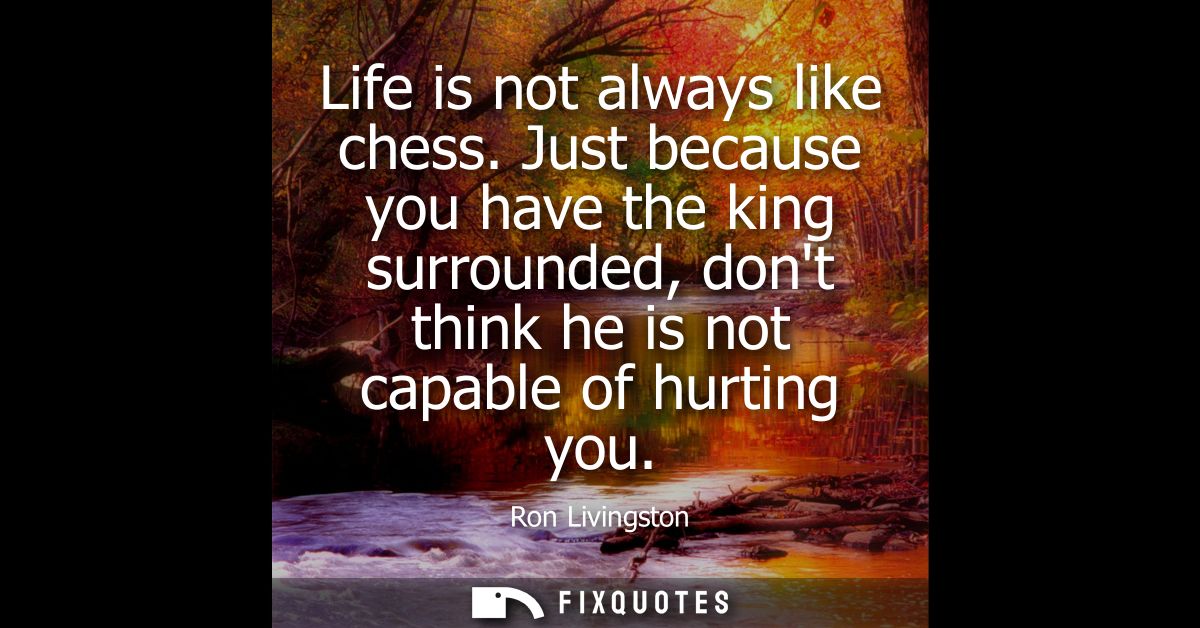 Life is not always like chess. Just because you have the king surrounded, dont think he is not capable of hurting you