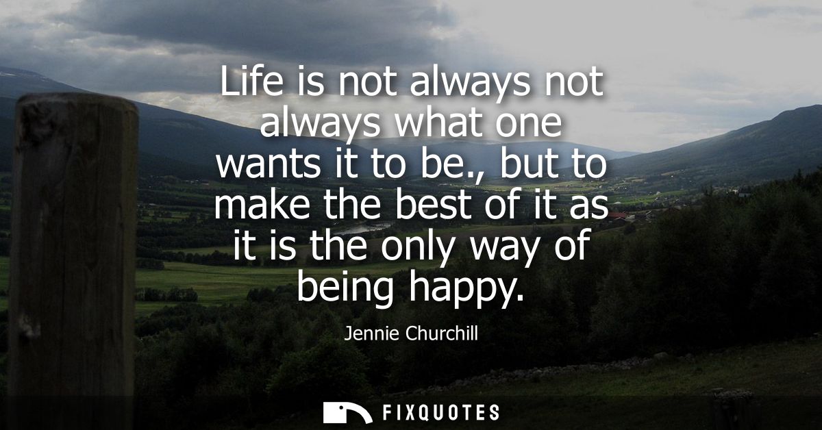 Life is not always not always what one wants it to be., but to make the best of it as it is the only way of being happy