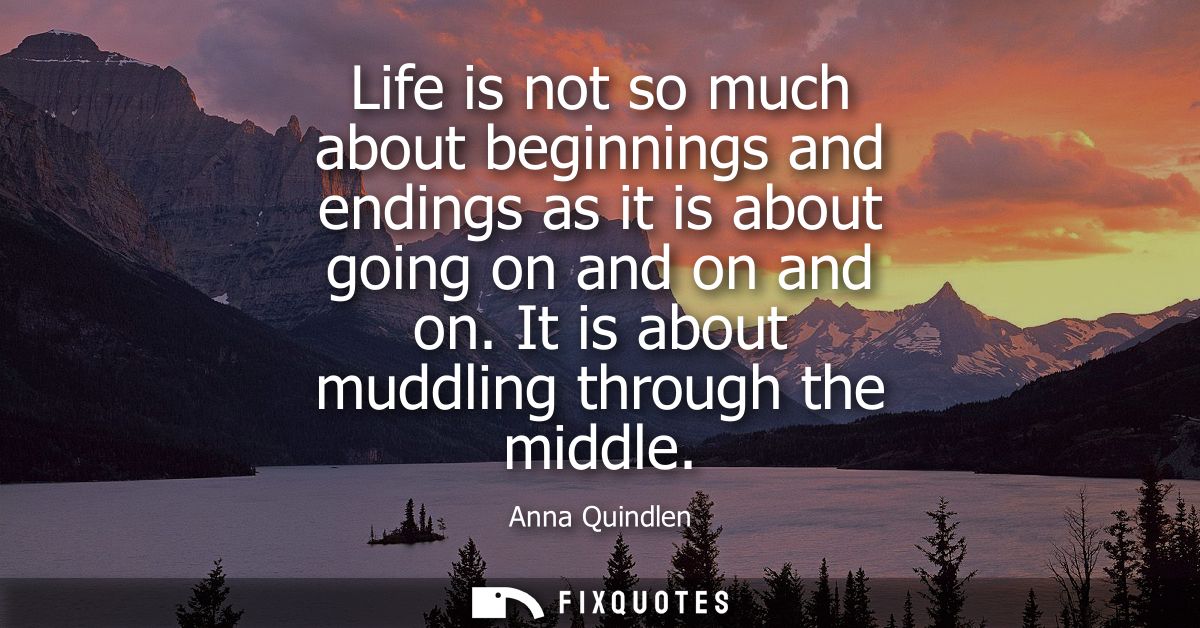 Life is not so much about beginnings and endings as it is about going on and on and on. It is about muddling through the