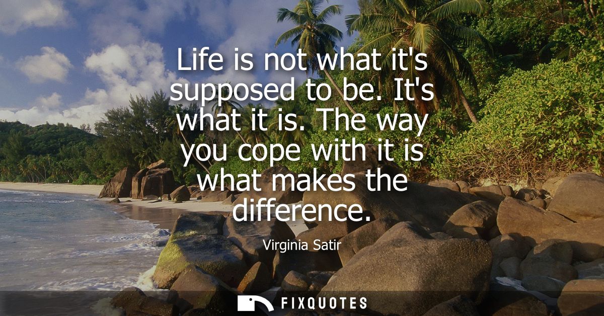 Life is not what its supposed to be. Its what it is. The way you cope with it is what makes the difference