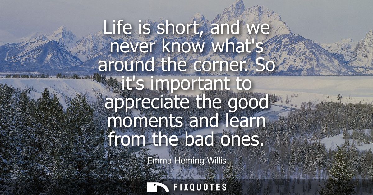 Life is short, and we never know whats around the corner. So its important to appreciate the good moments and learn from