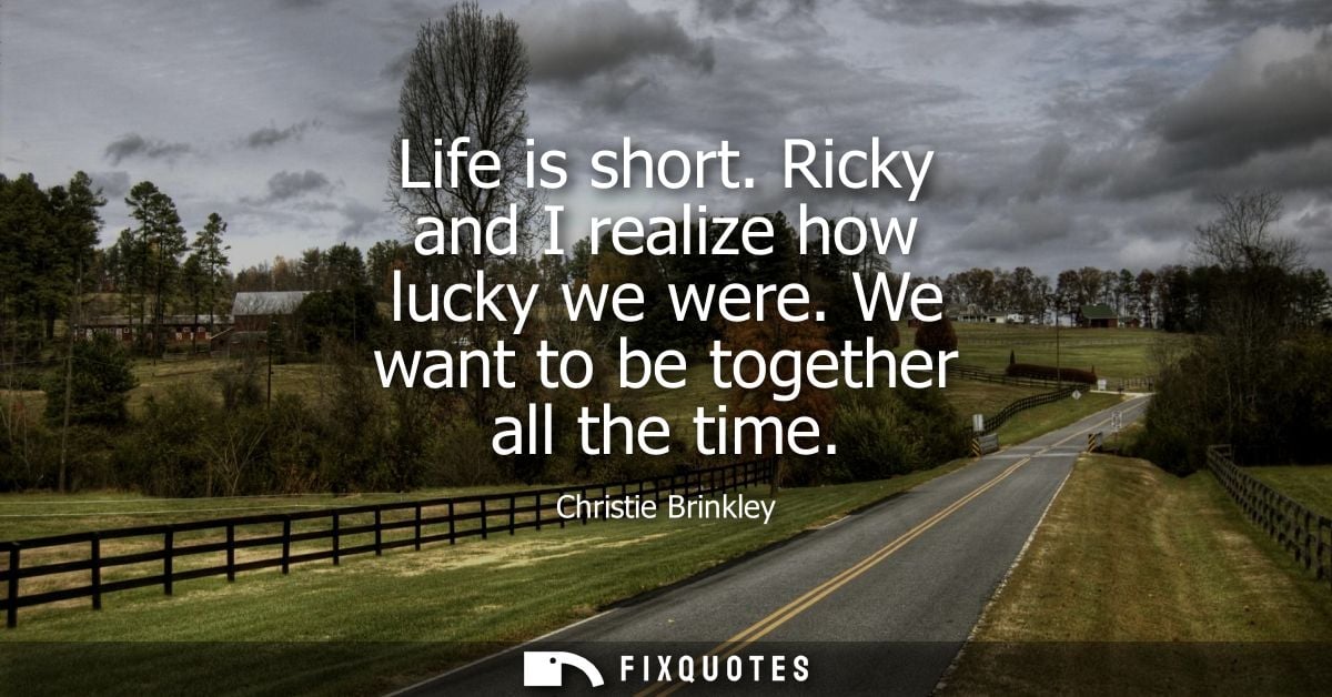 Life is short. Ricky and I realize how lucky we were. We want to be together all the time