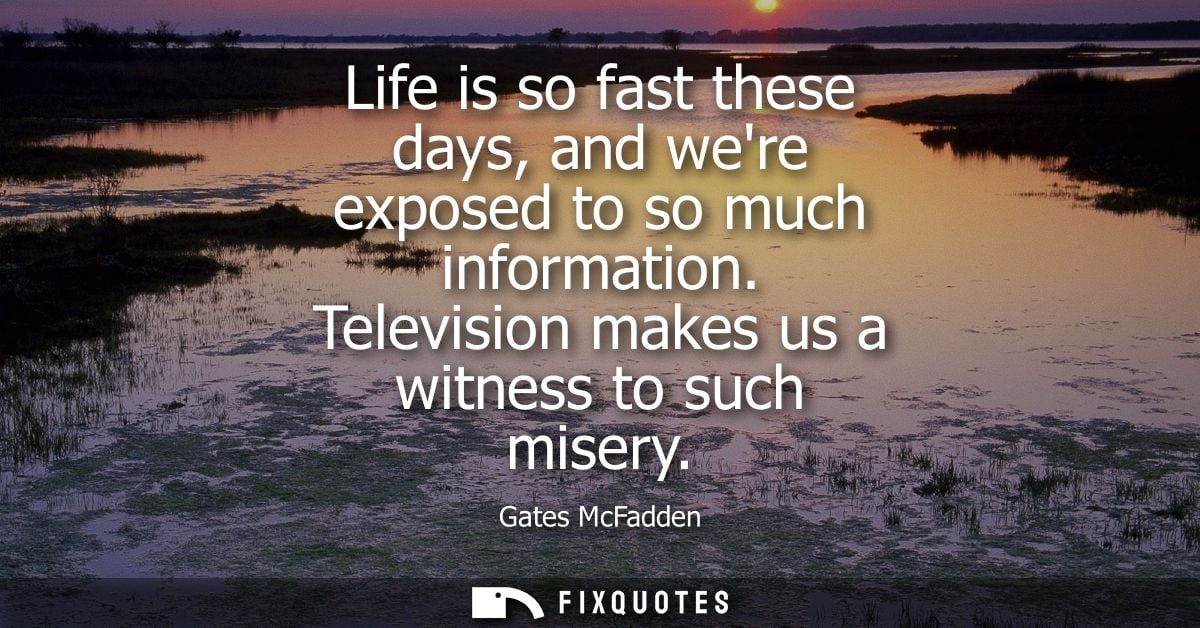 Life is so fast these days, and were exposed to so much information. Television makes us a witness to such misery