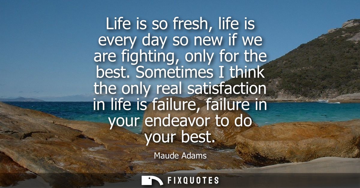 Life is so fresh, life is every day so new if we are fighting, only for the best. Sometimes I think the only real satisf