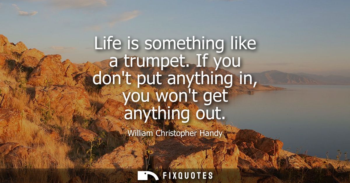 Life is something like a trumpet. If you dont put anything in, you wont get anything out