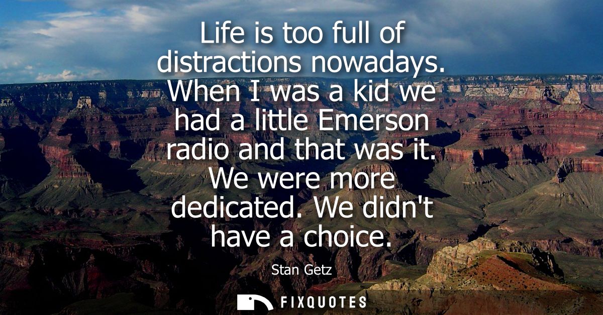 Life is too full of distractions nowadays. When I was a kid we had a little Emerson radio and that was it. We were more 