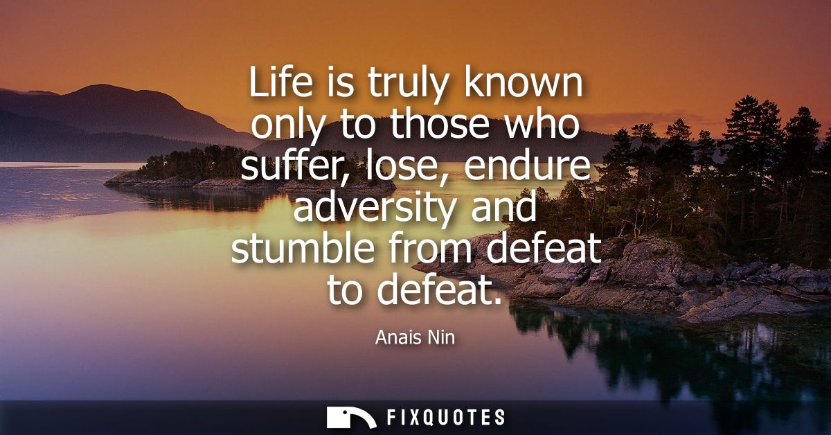 Life is truly known only to those who suffer, lose, endure adversity and stumble from defeat to defeat