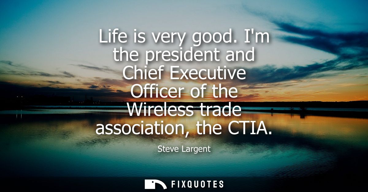 Life is very good. Im the president and Chief Executive Officer of the Wireless trade association, the CTIA