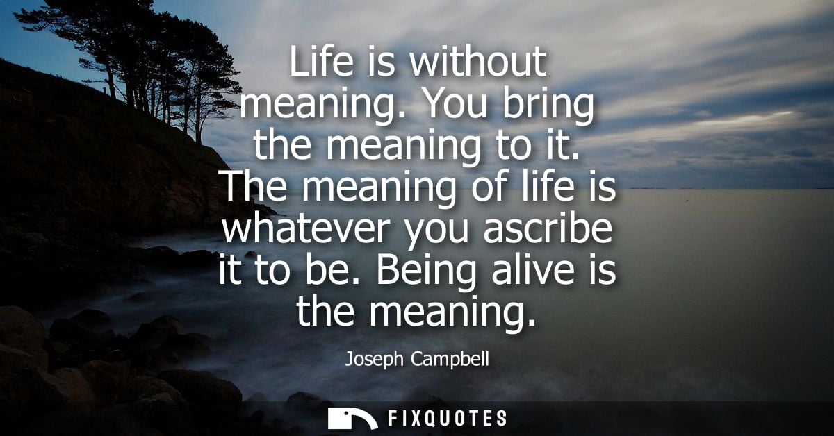 Life is without meaning. You bring the meaning to it. The meaning of life is whatever you ascribe it to be. Being alive 