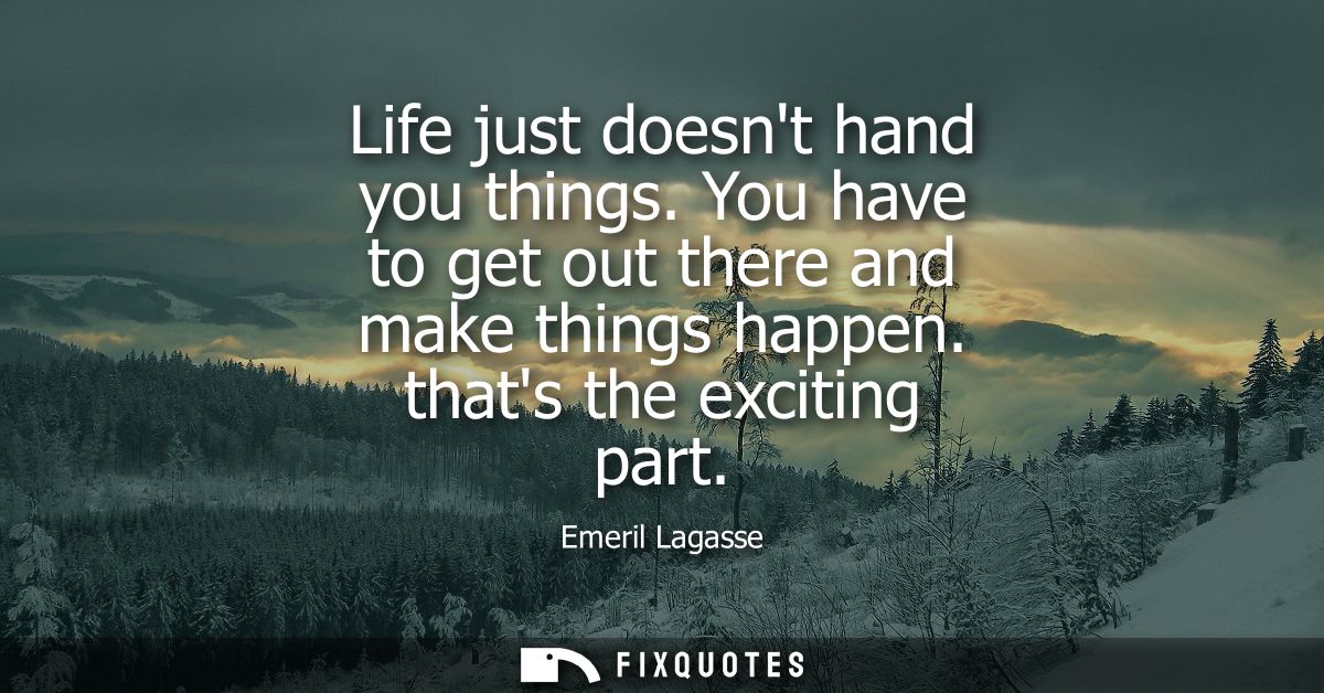Life just doesnt hand you things. You have to get out there and make things happen. thats the exciting part