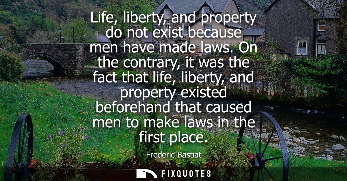 Life, liberty, and property do not exist because men have made laws. On the contrary, it was the fact that life, liberty