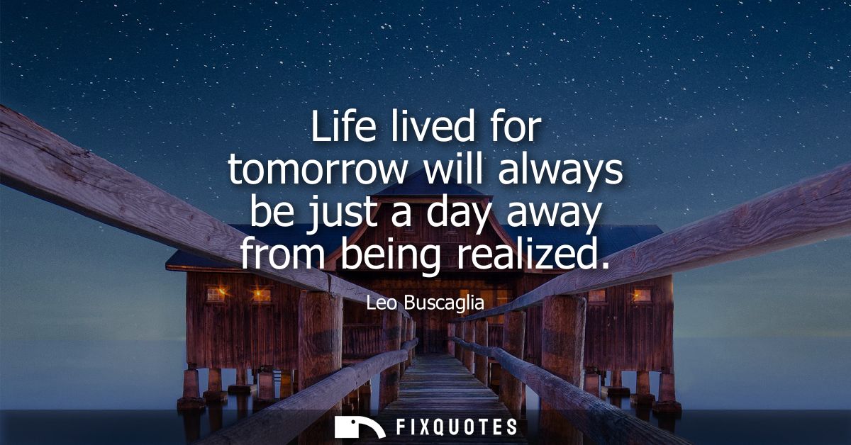 Life lived for tomorrow will always be just a day away from being realized