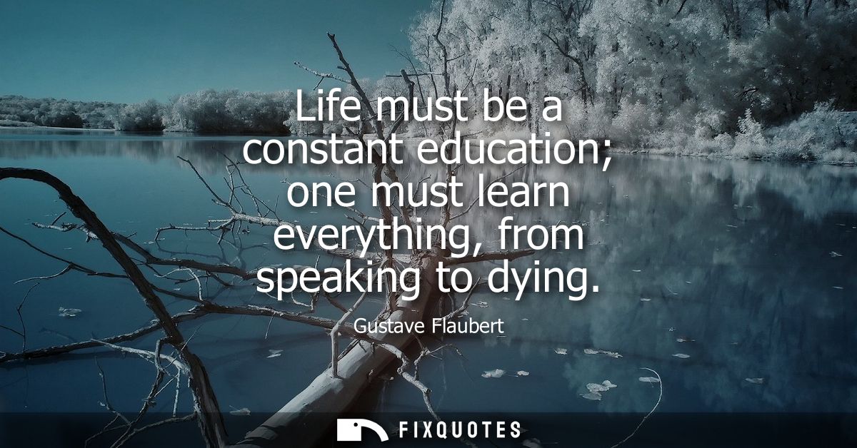 Life must be a constant education one must learn everything, from speaking to dying