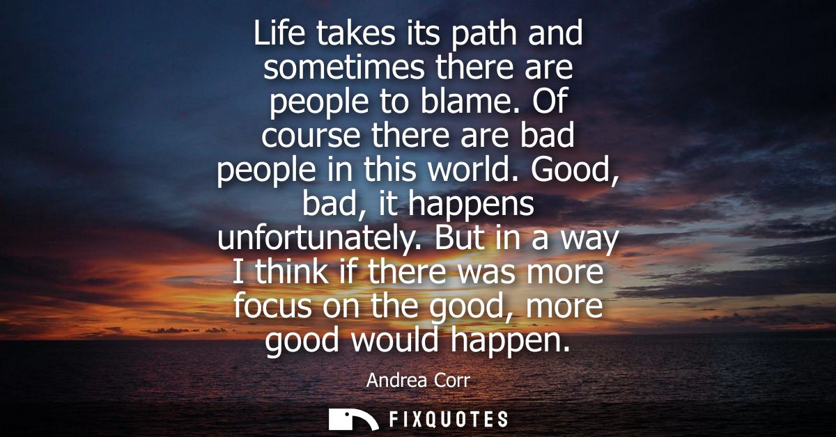 Life takes its path and sometimes there are people to blame. Of course there are bad people in this world. Good, bad, it
