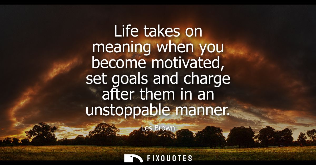 Life takes on meaning when you become motivated, set goals and charge after them in an unstoppable manner
