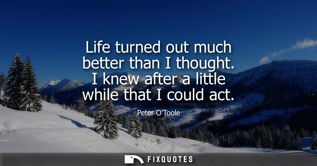 Life turned out much better than I thought. I knew after a little while that I could act