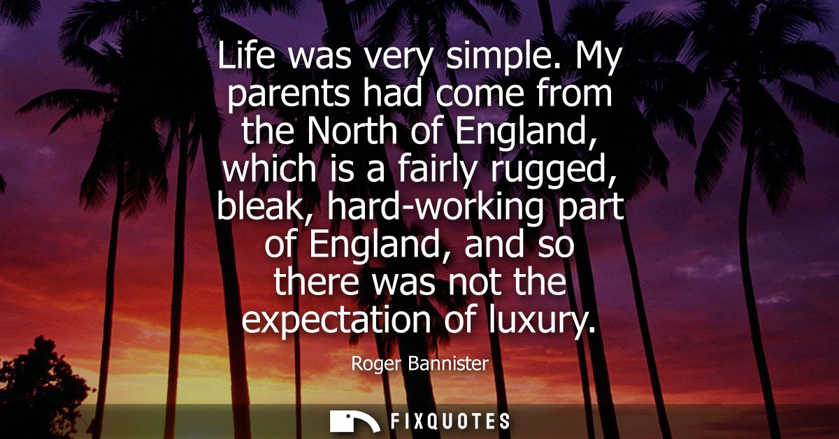 Life was very simple. My parents had come from the North of England, which is a fairly rugged, bleak, hard-working part 