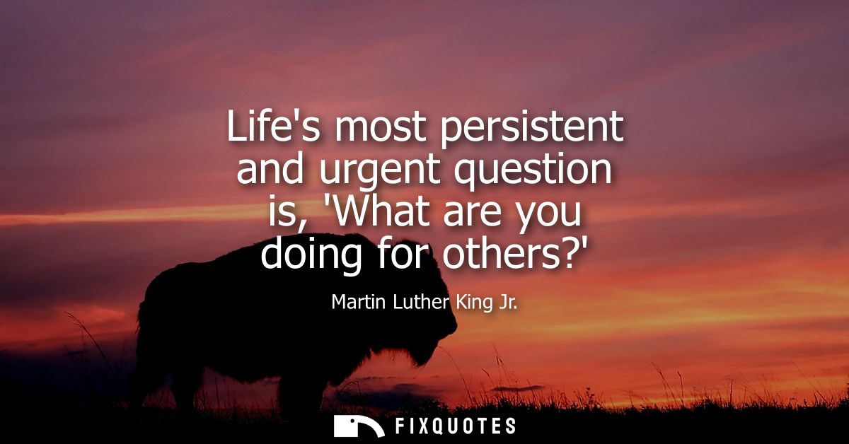 Lifes most persistent and urgent question is, What are you doing for others?