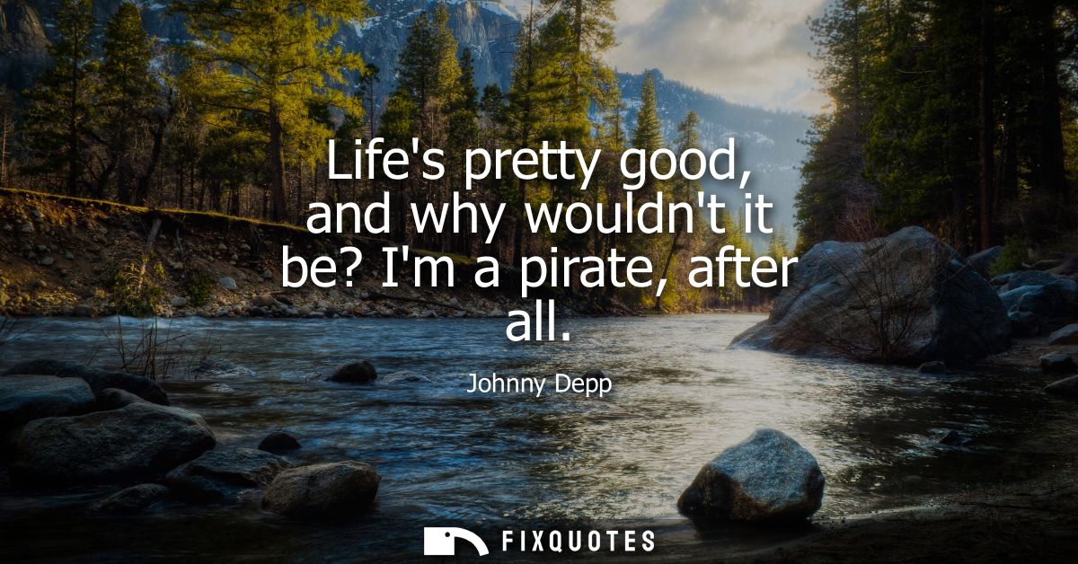 Lifes pretty good, and why wouldnt it be? Im a pirate, after all