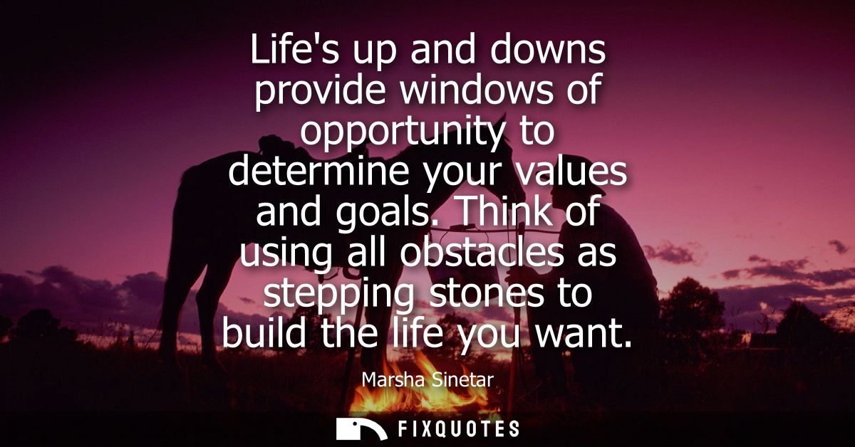 Lifes up and downs provide windows of opportunity to determine your values and goals. Think of using all obstacles as st