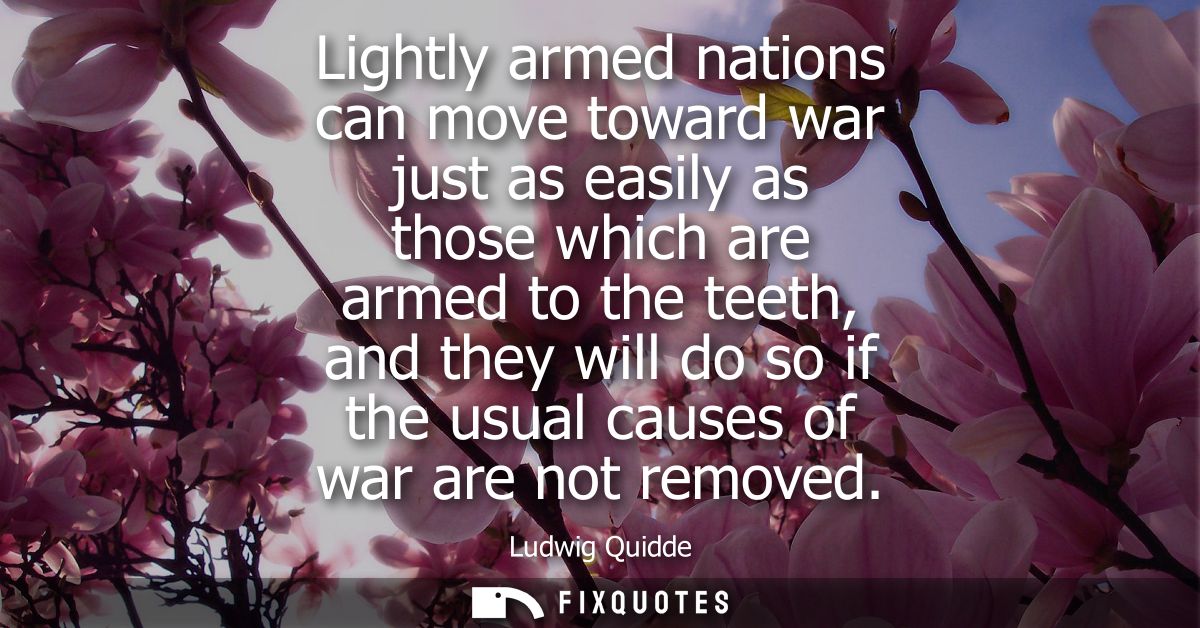 Lightly armed nations can move toward war just as easily as those which are armed to the teeth, and they will do so if t
