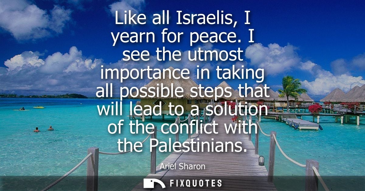 Like all Israelis, I yearn for peace. I see the utmost importance in taking all possible steps that will lead to a solut