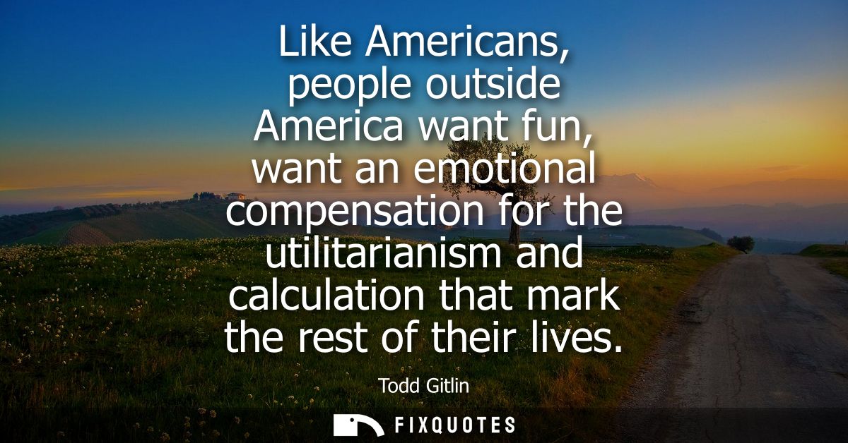 Like Americans, people outside America want fun, want an emotional compensation for the utilitarianism and calculation t