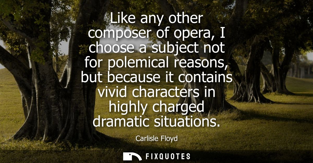 Like any other composer of opera, I choose a subject not for polemical reasons, but because it contains vivid characters