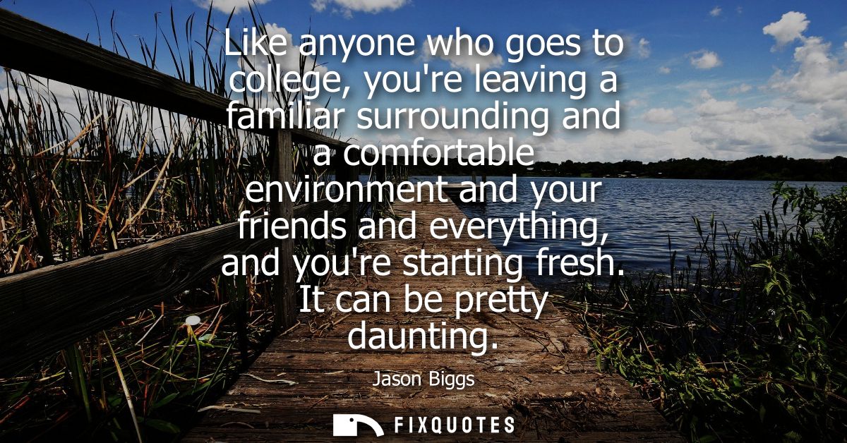 Like anyone who goes to college, youre leaving a familiar surrounding and a comfortable environment and your friends and